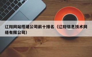 鹿邑辽阳网站搭建公司前十排名（辽阳信息技术网络有限公司）