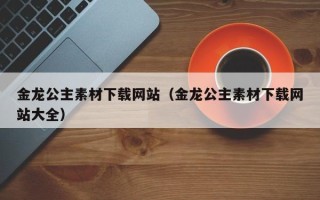 鹿邑金龙公主素材下载网站（金龙公主素材下载网站大全）