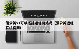 鹿邑蒲公英x1可以搭建远程网站吗（蒲公英远程联机官网）